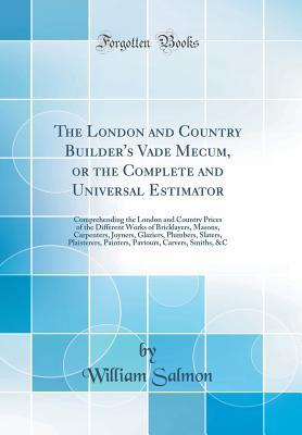 Read Online The London and Country Builder's Vade Mecum, or the Complete and Universal Estimator: Comprehending the London and Country Prices of the Different Works of Bricklayers, Masons, Carpenters, Joyners, Glaziers, Plumbers, Slaters, Plaisterers, Painters, Pavio - William Salmon file in PDF