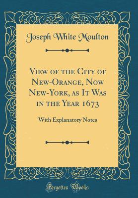 Read View of the City of New-Orange, Now New-York, as It Was in the Year 1673: With Explanatory Notes (Classic Reprint) - Joseph White Moulton file in PDF