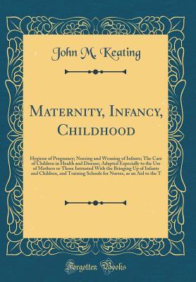 Download Maternity, Infancy, Childhood: Hygiene of Pregnancy; Nursing and Weaning of Infants; The Care of Children in Health and Disease; Adapted Especially to the Use of Mothers or Those Intrusted with the Bringing Up of Infants and Children, and Training Schools - John Marie Keating | PDF