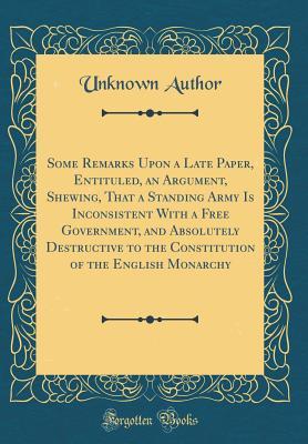 Read Online Some Remarks Upon a Late Paper, Entituled, an Argument, Shewing, That a Standing Army Is Inconsistent with a Free Government, and Absolutely Destructive to the Constitution of the English Monarchy (Classic Reprint) - Unknown file in ePub