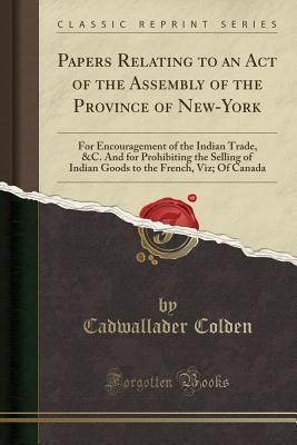 Read Papers Relating to an Act of the Assembly of the Province of New-York: For Encouragement of the Indian Trade, &c. and for Prohibiting the Selling of Indian Goods to the French, Viz; Of Canada (Classic Reprint) - Cadwallader Colden | ePub