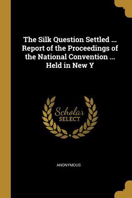 Read The Silk Question Settled  Report of the Proceedings of the National Convention  Held in New Y - Anonymous | PDF