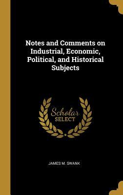 Read Notes and Comments on Industrial, Economic, Political, and Historical Subjects - James M Swank | PDF