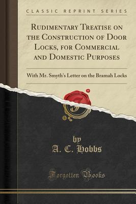 Read Online Rudimentary Treatise on the Construction of Door Locks, for Commercial and Domestic Purposes: With Mr. Smyth's Letter on the Bramah Locks (Classic Reprint) - A C Hobbs file in PDF