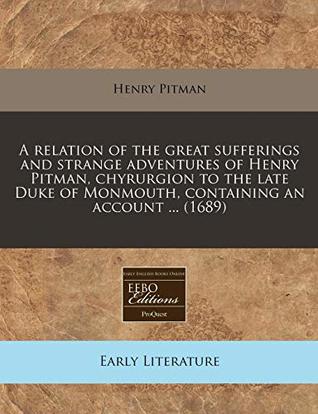 Full Download A relation of the great sufferings and strange adventures of Henry Pitman, chyrurgion to the late Duke of Monmouth, containing an account  (1689) - Henry Pitman | PDF